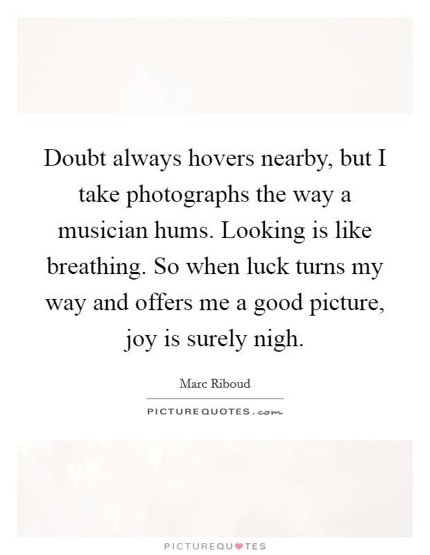 Doubt always hovers nearby, but I take photographs the way a musician hums. Looking is like breathing. So when luck turns my way and offers me a good picture, joy is surely nigh. Picture Quote #1