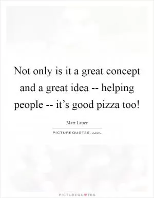 Not only is it a great concept and a great idea -- helping people -- it’s good pizza too! Picture Quote #1