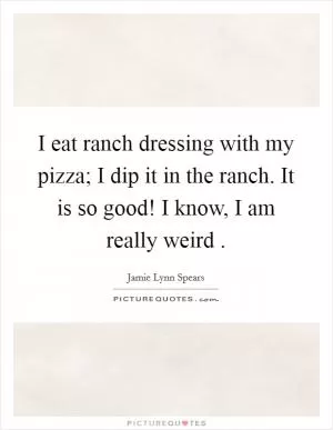 I eat ranch dressing with my pizza; I dip it in the ranch. It is so good! I know, I am really weird  Picture Quote #1