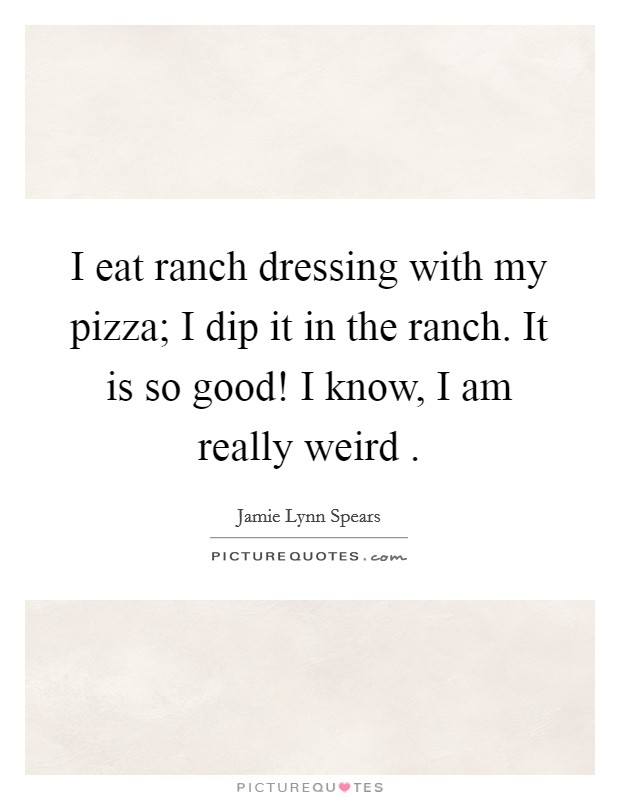 I eat ranch dressing with my pizza; I dip it in the ranch. It is so good! I know, I am really weird . Picture Quote #1