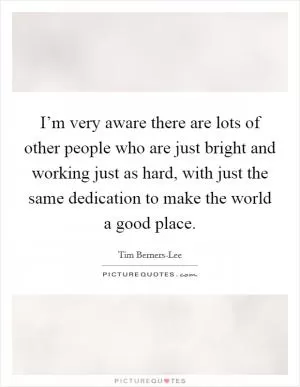 I’m very aware there are lots of other people who are just bright and working just as hard, with just the same dedication to make the world a good place Picture Quote #1