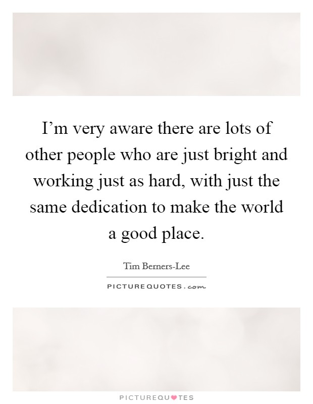 I'm very aware there are lots of other people who are just bright and working just as hard, with just the same dedication to make the world a good place. Picture Quote #1