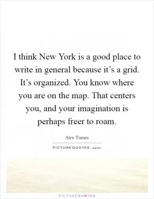 I think New York is a good place to write in general because it’s a grid. It’s organized. You know where you are on the map. That centers you, and your imagination is perhaps freer to roam Picture Quote #1