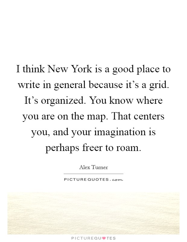 I think New York is a good place to write in general because it's a grid. It's organized. You know where you are on the map. That centers you, and your imagination is perhaps freer to roam. Picture Quote #1