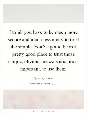 I think you have to be much more secure and much less angry to trust the simple. You’ve got to be in a pretty good place to trust those simple, obvious answers and, most important, to use them Picture Quote #1