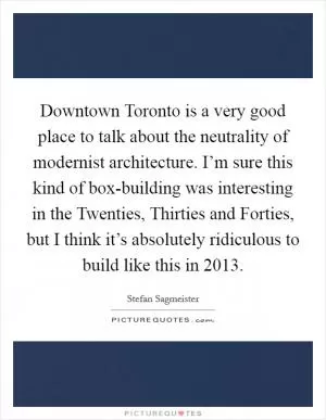 Downtown Toronto is a very good place to talk about the neutrality of modernist architecture. I’m sure this kind of box-building was interesting in the Twenties, Thirties and Forties, but I think it’s absolutely ridiculous to build like this in 2013 Picture Quote #1