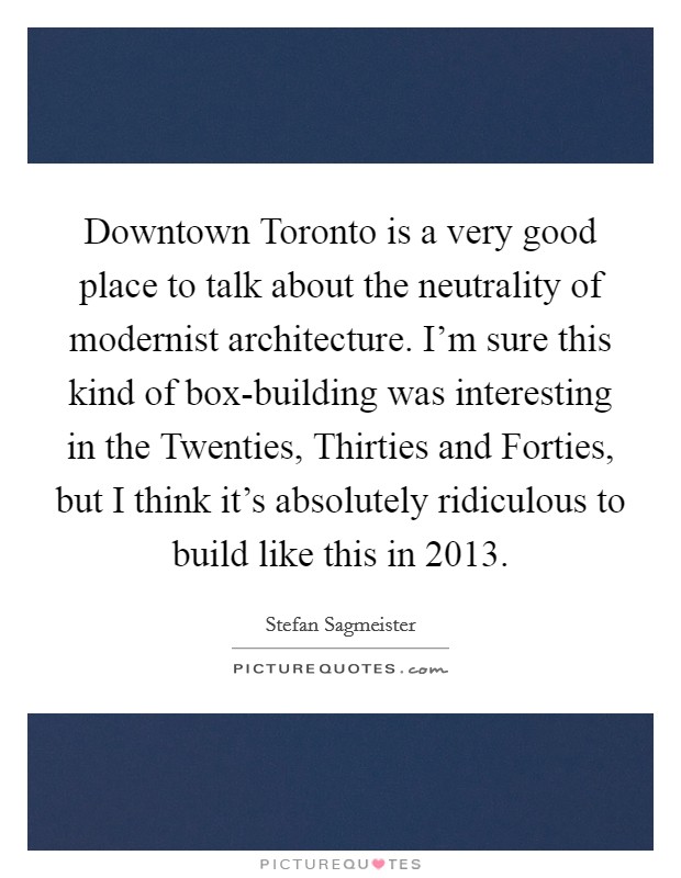 Downtown Toronto is a very good place to talk about the neutrality of modernist architecture. I'm sure this kind of box-building was interesting in the Twenties, Thirties and Forties, but I think it's absolutely ridiculous to build like this in 2013. Picture Quote #1