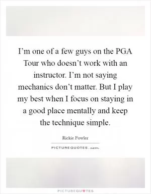 I’m one of a few guys on the PGA Tour who doesn’t work with an instructor. I’m not saying mechanics don’t matter. But I play my best when I focus on staying in a good place mentally and keep the technique simple Picture Quote #1