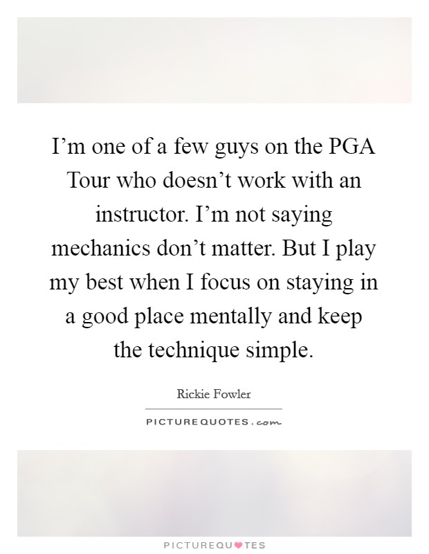 I'm one of a few guys on the PGA Tour who doesn't work with an instructor. I'm not saying mechanics don't matter. But I play my best when I focus on staying in a good place mentally and keep the technique simple. Picture Quote #1