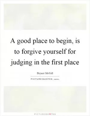 A good place to begin, is to forgive yourself for judging in the first place Picture Quote #1