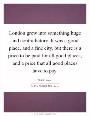 London grew into something huge and contradictory. It was a good place, and a fine city, but there is a price to be paid for all good places, and a price that all good places have to pay Picture Quote #1
