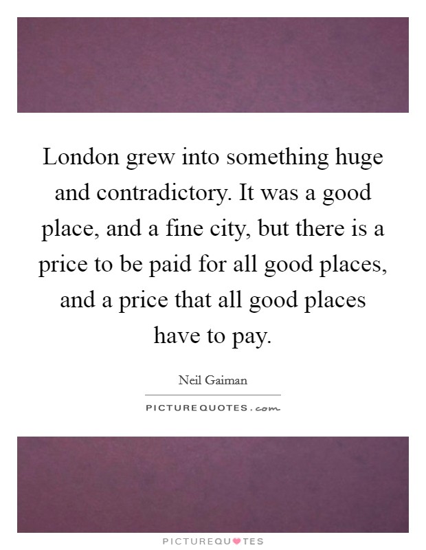 London grew into something huge and contradictory. It was a good place, and a fine city, but there is a price to be paid for all good places, and a price that all good places have to pay. Picture Quote #1