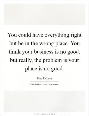 You could have everything right but be in the wrong place. You think your business is no good, but really, the problem is your place is no good Picture Quote #1