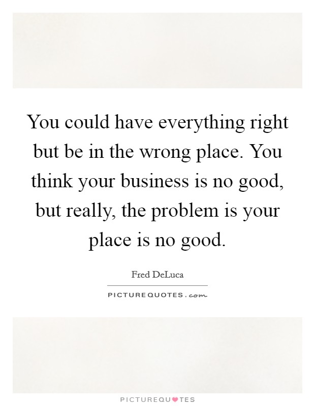 You could have everything right but be in the wrong place. You think your business is no good, but really, the problem is your place is no good. Picture Quote #1