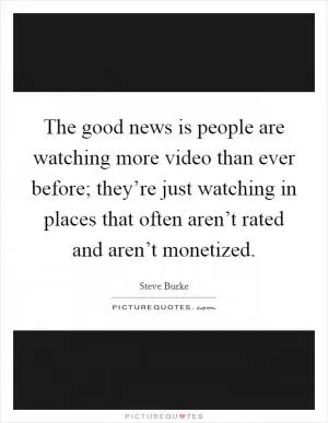 The good news is people are watching more video than ever before; they’re just watching in places that often aren’t rated and aren’t monetized Picture Quote #1