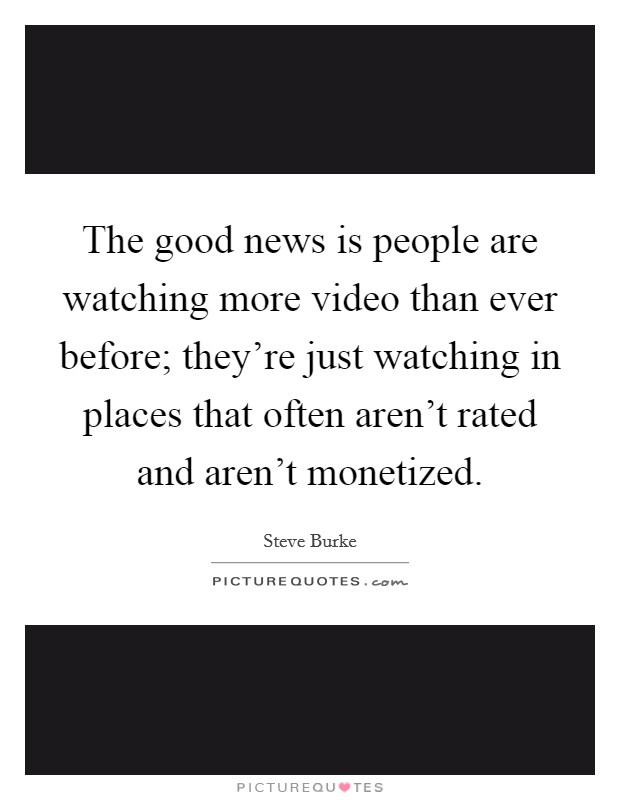 The good news is people are watching more video than ever before; they're just watching in places that often aren't rated and aren't monetized. Picture Quote #1
