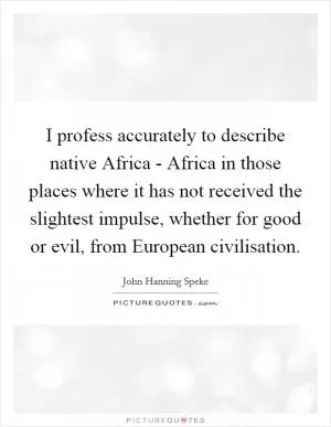 I profess accurately to describe native Africa - Africa in those places where it has not received the slightest impulse, whether for good or evil, from European civilisation Picture Quote #1