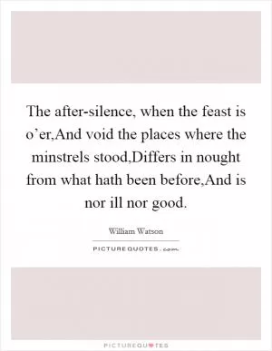 The after-silence, when the feast is o’er,And void the places where the minstrels stood,Differs in nought from what hath been before,And is nor ill nor good Picture Quote #1