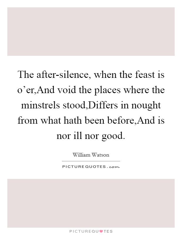The after-silence, when the feast is o'er,And void the places where the minstrels stood,Differs in nought from what hath been before,And is nor ill nor good. Picture Quote #1