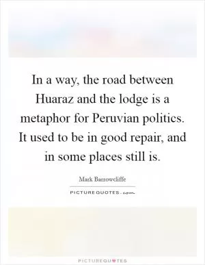 In a way, the road between Huaraz and the lodge is a metaphor for Peruvian politics. It used to be in good repair, and in some places still is Picture Quote #1