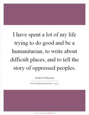 I have spent a lot of my life trying to do good and be a humanitarian, to write about difficult places, and to tell the story of oppressed peoples Picture Quote #1