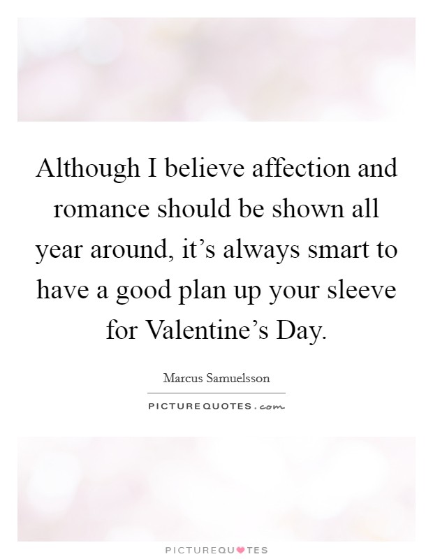 Although I believe affection and romance should be shown all year around, it's always smart to have a good plan up your sleeve for Valentine's Day. Picture Quote #1
