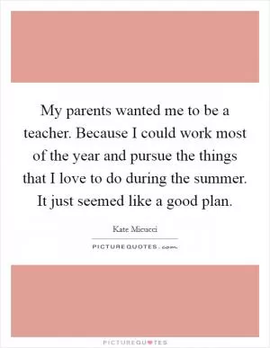 My parents wanted me to be a teacher. Because I could work most of the year and pursue the things that I love to do during the summer. It just seemed like a good plan Picture Quote #1