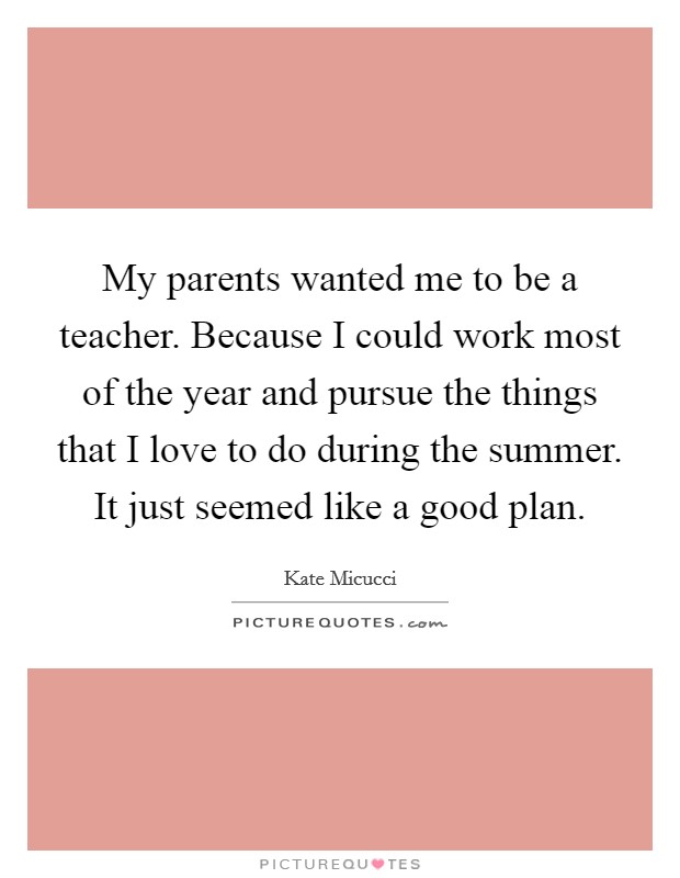My parents wanted me to be a teacher. Because I could work most of the year and pursue the things that I love to do during the summer. It just seemed like a good plan. Picture Quote #1