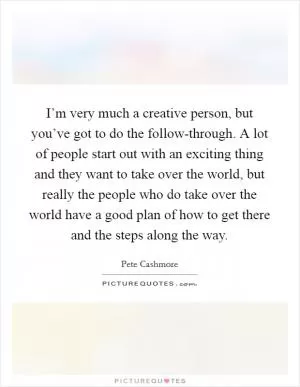 I’m very much a creative person, but you’ve got to do the follow-through. A lot of people start out with an exciting thing and they want to take over the world, but really the people who do take over the world have a good plan of how to get there and the steps along the way Picture Quote #1