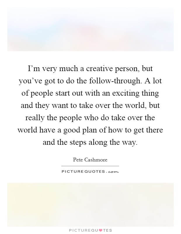 I'm very much a creative person, but you've got to do the follow-through. A lot of people start out with an exciting thing and they want to take over the world, but really the people who do take over the world have a good plan of how to get there and the steps along the way. Picture Quote #1