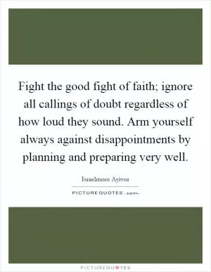 Fight the good fight of faith; ignore all callings of doubt regardless of how loud they sound. Arm yourself always against disappointments by planning and preparing very well Picture Quote #1