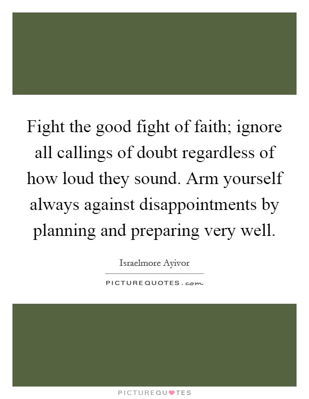 Fight the good fight of faith; ignore all callings of doubt regardless of how loud they sound. Arm yourself always against disappointments by planning and preparing very well. Picture Quote #1
