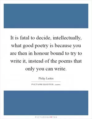 It is fatal to decide, intellectually, what good poetry is because you are then in honour bound to try to write it, instead of the poems that only you can write Picture Quote #1