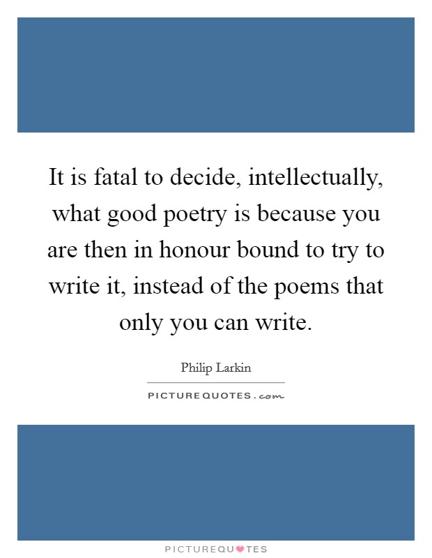 It is fatal to decide, intellectually, what good poetry is because you are then in honour bound to try to write it, instead of the poems that only you can write. Picture Quote #1