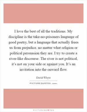 I love the best of all the traditions. My discipline is the take-no-prisoners language of good poetry, but a language that actually frees us from prejudice, no matter what religion or political persuasion they are. I try to create a river-like discourse. The river is not political, it’s not on your side or against you. It’s an invitation into the onward flow Picture Quote #1