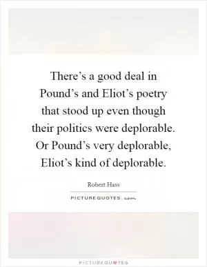 There’s a good deal in Pound’s and Eliot’s poetry that stood up even though their politics were deplorable. Or Pound’s very deplorable, Eliot’s kind of deplorable Picture Quote #1