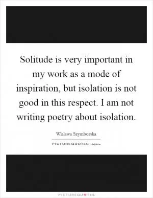 Solitude is very important in my work as a mode of inspiration, but isolation is not good in this respect. I am not writing poetry about isolation Picture Quote #1