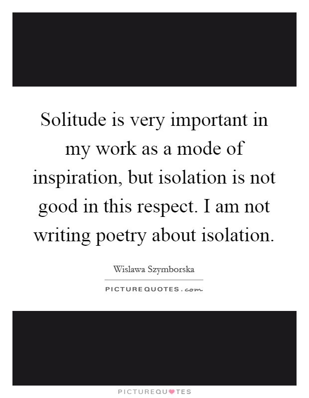 Solitude is very important in my work as a mode of inspiration, but isolation is not good in this respect. I am not writing poetry about isolation. Picture Quote #1