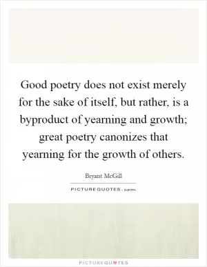 Good poetry does not exist merely for the sake of itself, but rather, is a byproduct of yearning and growth; great poetry canonizes that yearning for the growth of others Picture Quote #1
