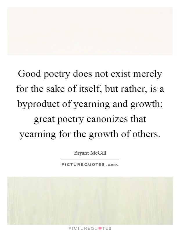 Good poetry does not exist merely for the sake of itself, but rather, is a byproduct of yearning and growth; great poetry canonizes that yearning for the growth of others. Picture Quote #1