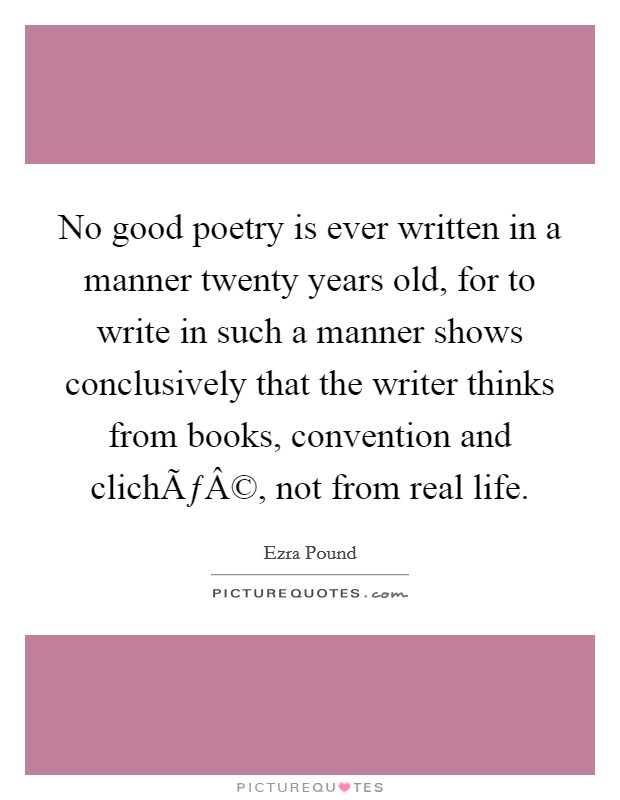 No good poetry is ever written in a manner twenty years old, for to write in such a manner shows conclusively that the writer thinks from books, convention and clichÃƒÂ©, not from real life. Picture Quote #1