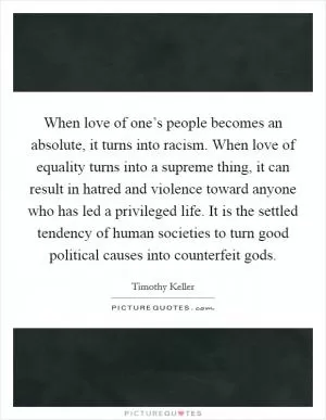 When love of one’s people becomes an absolute, it turns into racism. When love of equality turns into a supreme thing, it can result in hatred and violence toward anyone who has led a privileged life. It is the settled tendency of human societies to turn good political causes into counterfeit gods Picture Quote #1