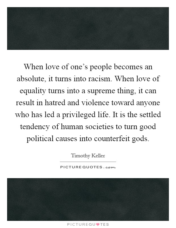When love of one's people becomes an absolute, it turns into racism. When love of equality turns into a supreme thing, it can result in hatred and violence toward anyone who has led a privileged life. It is the settled tendency of human societies to turn good political causes into counterfeit gods. Picture Quote #1