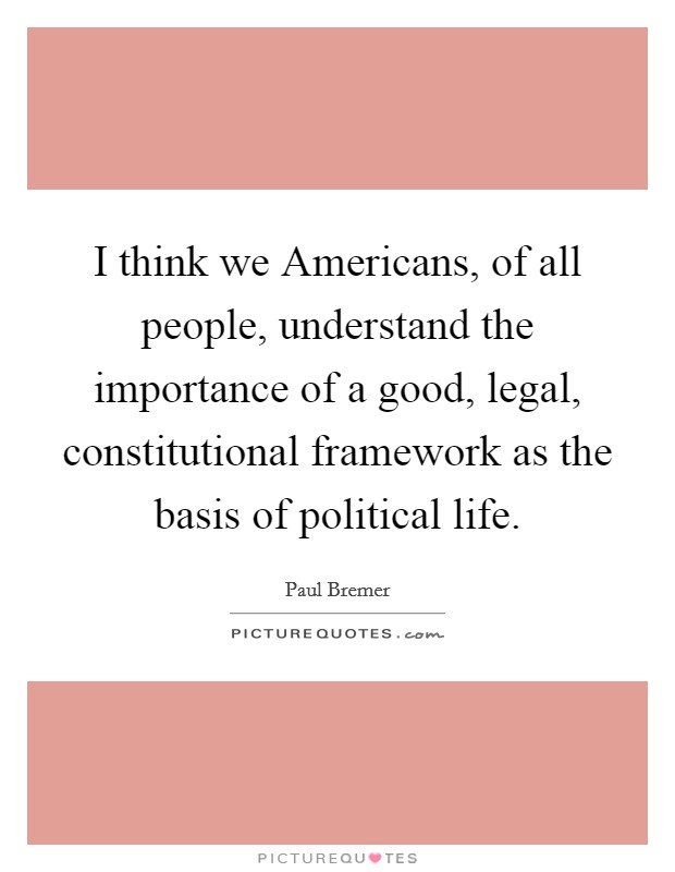 I think we Americans, of all people, understand the importance of a good, legal, constitutional framework as the basis of political life. Picture Quote #1