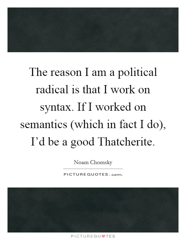The reason I am a political radical is that I work on syntax. If I worked on semantics (which in fact I do), I'd be a good Thatcherite. Picture Quote #1