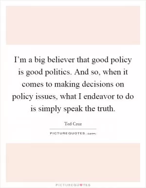I’m a big believer that good policy is good politics. And so, when it comes to making decisions on policy issues, what I endeavor to do is simply speak the truth Picture Quote #1