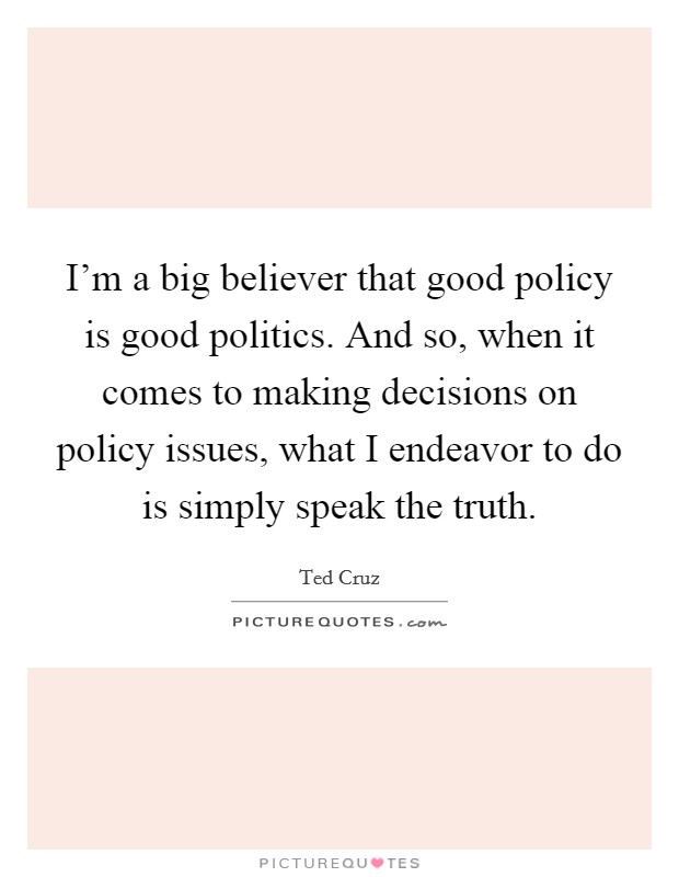 I'm a big believer that good policy is good politics. And so, when it comes to making decisions on policy issues, what I endeavor to do is simply speak the truth. Picture Quote #1