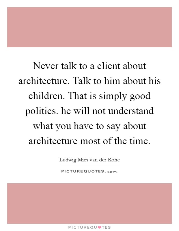 Never talk to a client about architecture. Talk to him about his children. That is simply good politics. he will not understand what you have to say about architecture most of the time. Picture Quote #1