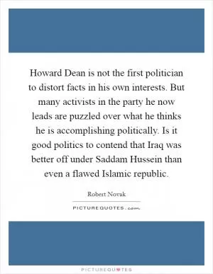 Howard Dean is not the first politician to distort facts in his own interests. But many activists in the party he now leads are puzzled over what he thinks he is accomplishing politically. Is it good politics to contend that Iraq was better off under Saddam Hussein than even a flawed Islamic republic Picture Quote #1