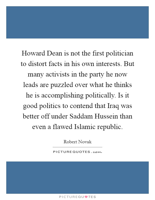 Howard Dean is not the first politician to distort facts in his own interests. But many activists in the party he now leads are puzzled over what he thinks he is accomplishing politically. Is it good politics to contend that Iraq was better off under Saddam Hussein than even a flawed Islamic republic. Picture Quote #1